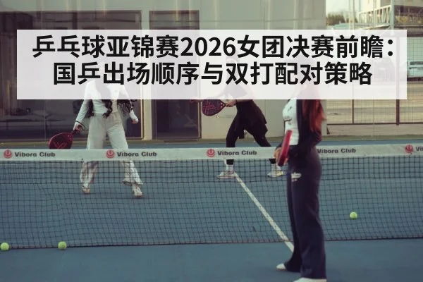 乒乓球亚锦赛2026女团决赛前瞻:国乒出场顺序与双打配对策略