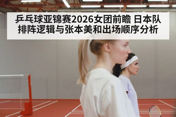 乒乓球亚锦赛2026女团前瞻 日本队排阵逻辑与张本美和出场顺序分析