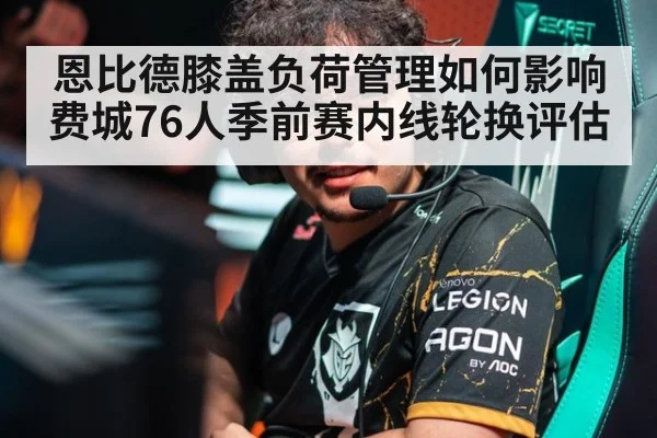 恩比德膝盖负荷管理如何影响费城76人季前赛内线轮换评估