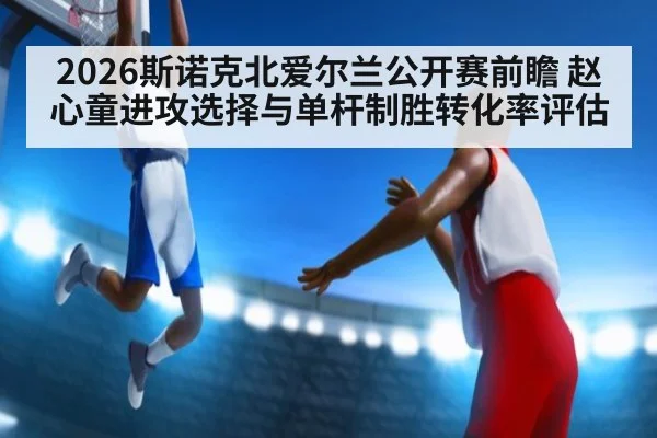 2026斯诺克北爱尔兰公开赛前瞻 赵心童进攻选择与单杆制胜转化率评估